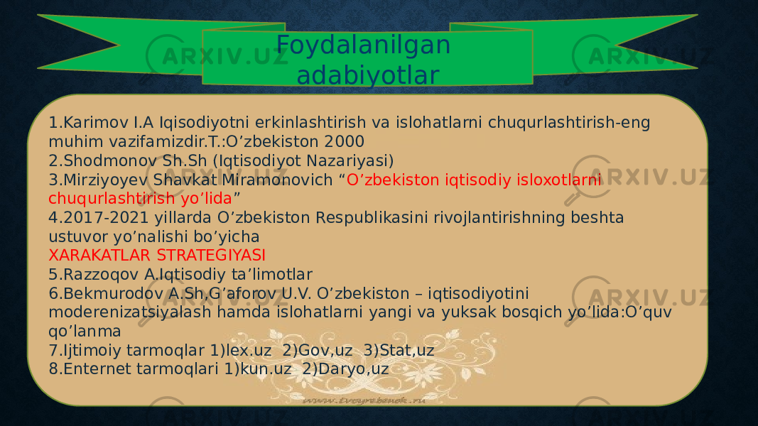 Foydalanilgan adabiyotlar 1.Karimov I.A Iqisodiyotni erkinlashtirish va islohatlarni chuqurlashtirish-eng muhim vazifamizdir.T.:O’zbekiston 2000 2.Shodmonov Sh.Sh (Iqtisodiyot Nazariyasi) 3.Mirziyoyev Shavkat Miramonovich “ O’zbekiston iqtisodiy isloxotlarni chuqurlashtirish yo’lida ” 4.2017-2021 yillarda O’zbekiston Respublikasini rivojlantirishning beshta ustuvor yo’nalishi bo’yicha XARAKATLAR STRATEGIYASI 5.Razzoqov A.Iqtisodiy ta’limotlar 6.Bekmurodov A.Sh,G’aforov U.V. O’zbekiston – iqtisodiyotini moderenizatsiyalash hamda islohatlarni yangi va yuksak bosqich yo’lida:O’quv qo’lanma 7.Ijtimoiy tarmoqlar 1)lex.uz 2)Gov,uz 3)Stat,uz 8.Enternet tarmoqlari 1)kun.uz 2)Daryo,uz 