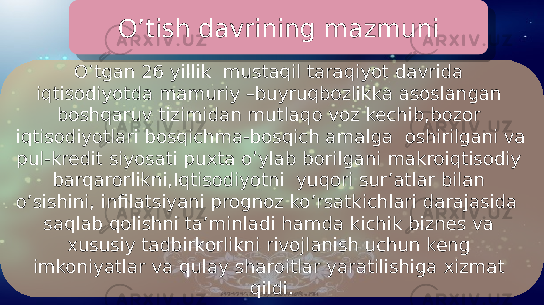 O’tgan 26 yillik mustaqil taraqiyot davrida iqtisodiyotda mamuriy –buyruqbozlikka asoslangan boshqaruv tizimidan mutlaqo voz kechib,bozor iqtisodiyotlari bosqichma-bosqich amalga oshirilgani va pul-kredit siyosati puxta o’ylab borilgani makroiqtisodiy barqarorlikni,Iqtisodiyotni yuqori sur’atlar bilan o’sishini, infilatsiyani prognoz ko’rsatkichlari darajasida saqlab qolishni ta’minladi hamda kichik biznes va xususiy tadbirkorlikni rivojlanish uchun keng imkoniyatlar va qulay sharoitlar yaratilishiga xizmat qildi.O’tish davrining mazmuni 01 