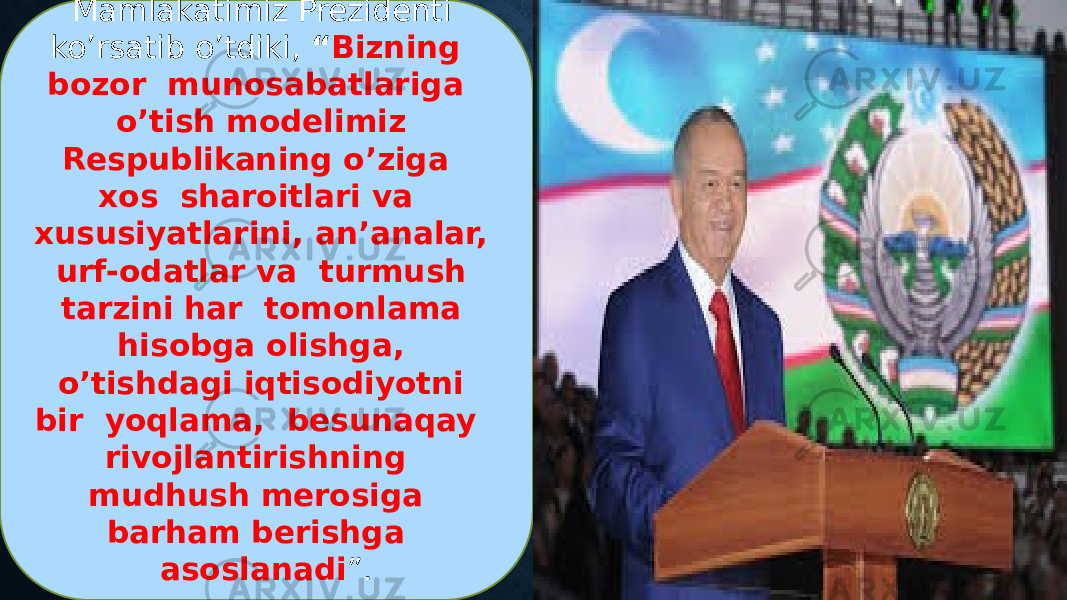 Mamlakatimiz Prezidenti ko’rsatib o’tdiki, “ Bizning bozor munosabatlariga o’tish modelimiz Respublikaning o’ziga xos sharoitlari va xususiyatlarini, an’analar, urf-odatlar va turmush tarzini har tomonlama hisobga olishga, o’tishdagi iqtisodiyotni bir yoqlama, besunaqay rivojlantirishning mudhush merosiga barham berishga asoslanadi ”. 