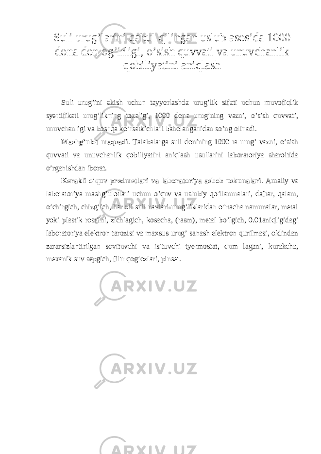 Suli urug’larini qabul qilingan uslub asosida 1000 dona don og’irligi, o’sish quvvati va unuvchanlik qobiliyatini aniqlash Suli urug’ini ekish uchun tayyorlashda urug’lik sifati uchun muvofiqlik syertifikati urug’likning tozaligi, 1000 dona urug’ning vazni, o’sish quvvati, unuvchanligi va boshqa ko’rsatkichlari baholanganidan so’ng olinadi. Mashg’ulot maqsadi . Talabalarga suli donining 1000 ta urug’ vazni, o’sish quvvati va unuvchanlik qobiliyatini aniqlash usullarini laboratoriya sharoitida o’rganishdan iborat. Kerakli o’quv predmetlari va laboratoriya asbob uskunalari . Amaliy va laboratoriya mashg’ulotlari uchun o’quv va uslubiy qo’llanmalari, daftar, qalam, o’chirgich, chizg’ich, har xil suli navlari urug’liklaridan o’rtacha namunalar, metal yoki plastik rostilni, zichlagich, kosacha, (rasm), metal bo’lgich, 0.01aniqligidagi laboratoriya elektron tarozisi va maxsus urug’ sanash elektron qurilmasi, oldindan zararsizlantirilgan sovituvchi va isituvchi tyermostat, qum lagani, kurakcha, mexanik suv sepgich, filtr qog’ozlari, pinset. 