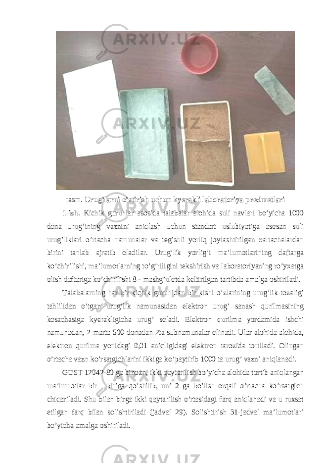rasm. Urug’larni o’stirish uchun kyerakli laboratoriya predmetlari 1-ish . Kichik guruhlar asosida talabalar alohida suli navlari bo’yicha 1000 dona urug’ining vaznini aniqlash uchun standart uslubiyatiga asosan suli urug’liklari o’rtacha namunalar va tegishli yorliq joylashtirilgan xaltachalardan birini tanlab ajratib oladilar. Urug’lik yorlig’i ma’lumotlarining daftarga ko’chirilishi, ma’lumotlarning to’g’riligini tekshirish va laboratoriyaning ro’yxatga olish daftariga ko’chirilishi 8 - mashg’ulotda keltirilgan tartibda amalga oshiriladi. Talabalarning har bir kichik guruhidan bir kishi o’zlarining urug’lik tozaligi tahlilidan o’tgan urug’lik namunasidan elektron urug’ sanash qurilmasining kosachasiga kyerakligicha urug’ soladi. Elektron qurilma yordamida ishchi namunadan, 2 marta 500 donadan 2ta subnamunalar olinadi. Ular alohida alohida, elektron qurilma yonidagi 0,01 aniqligidagi elektron tarozida tortiladi. Olingan o’rtacha vazn ko’rsatgichlarini ikkiga ko’paytirib 1000 ta urug’ vazni aniqlanadi. GOST 12042-80 ga binoan, ikki qaytarilish bo’yicha alohida tortib aniqlangan ma’lumotlar bir - biriga qo’shilib, uni 2 ga bo’lish orqali o’rtacha ko’rsatgich chiqariladi. Shu bilan birga ikki qaytarilish o’rtasidagi farq aniqlanadi va u ruxsat etilgan farq bilan solishtiriladi (jadval 29). Solishtirish 31-jadval ma’lumotlari bo’yicha amalga oshiriladi. 