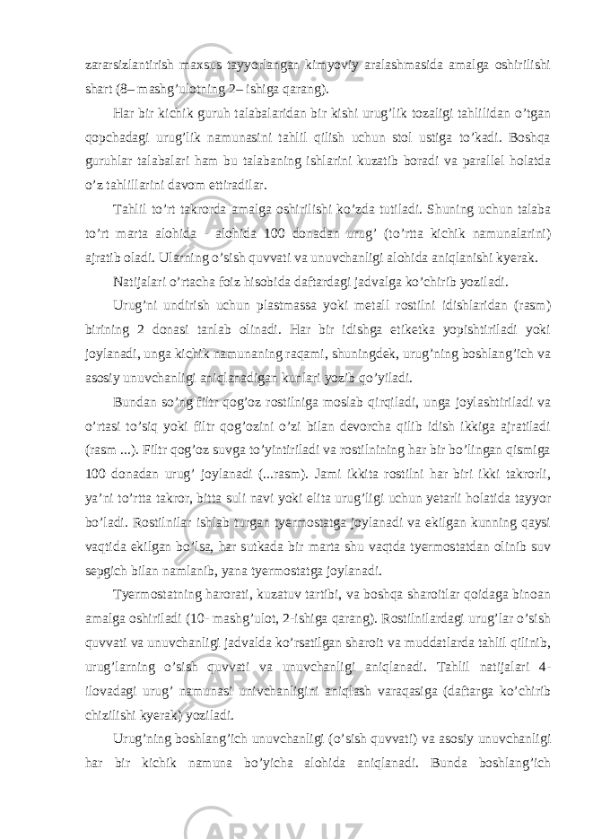 zararsizlantirish maxsus tayyorlangan kimyoviy aralashmasida amalga oshirilishi shart (8– mashg’ulotning 2– ishiga qarang). Har bir kichik guruh talabalaridan bir kishi urug’lik tozaligi tahlilidan o’tgan qopchadagi urug’lik namunasini tahlil qilish uchun stol ustiga to’kadi. Boshqa guruhlar talabalari ham bu talabaning ishlarini kuzatib boradi va parallel holatda o’z tahlillarini davom ettiradilar. Tahlil to’rt takrorda amalga oshirilishi ko’zda tutiladi. Shuning uchun talaba to’rt marta alohida - alohida 100 donadan urug’ (to’rtta kichik namunalarini) ajratib oladi. Ularning o’sish quvvati va unuvchanligi alohida aniqlanishi kyerak. Natijalari o’rtacha foiz hisobida daftardagi jadvalga ko’chirib yoziladi. Urug’ni undirish uchun plastmassa yoki metall rostilni idishlaridan (rasm) birining 2 donasi tanlab olinadi. Har bir idishga etiketka yopishtiriladi yoki joylanadi, unga kichik namunaning raqami, shuningdek, urug’ning boshlang’ich va asosiy unuvchanligi aniqlanadigan kunlari yozib qo’yiladi. Bundan so’ng filtr qog’oz rostilniga moslab qirqiladi, unga joylashtiriladi va o’rtasi to’siq yoki filtr qog’ozini o’zi bilan devorcha qilib idish ikkiga ajratiladi (rasm ...). Filtr qog’oz suvga to’yintiriladi va rostilnining har bir bo’lingan qismiga 100 donadan urug’ joylanadi (...rasm). Jami ikkita rostilni har biri ikki takrorli, ya’ni to’rtta takror, bitta suli navi yoki elita urug’ligi uchun yetarli holatida tayyor bo’ladi. Rostilnilar ishlab turgan tyermostatga joylanadi va ekilgan kunning qaysi vaqtida ekilgan bo’lsa, har sutkada bir marta shu vaqtda tyermostatdan olinib suv sepgich bilan namlanib, yana tyermostatga joylanadi. Tyermostatning harorati, kuzatuv tartibi, va boshqa sharoitlar qoidaga binoan amalga oshiriladi (10- mashg’ulot, 2-ishiga qarang). Rostilnilardagi urug’lar o’sish quvvati va unuvchanligi jadvalda ko’rsatilgan sharoit va muddatlarda tahlil qilinib, urug’larning o’sish quvvati va unuvchanligi aniqlanadi. Tahlil natijalari 4- ilovadagi urug’ namunasi univchanligini aniqlash varaqasiga (daftarga ko’chirib chizilishi kyerak) yoziladi. Urug’ning boshlang’ich unuvchanligi (o’sish quvvati) va asosiy unuvchanligi har bir kichik namuna bo’yicha alohida aniqlanadi. Bunda boshlang’ich 