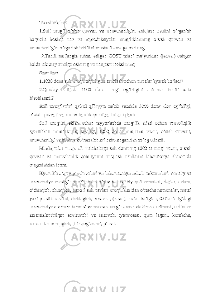 Topshiriqlar: 1.Suli urug’i o’sish quvvati va unuvchanligini aniqlash usulini o’rganish bo’yicha boshqa nav va reproduksiyalar urug’liklarining o’sish quvvati va unuvchanligini o’rganish tahlilini mustaqil amalga oshiring. 2.Tahlil natijangiz ruhsat etilgan GOST talabi me’yoridan (jadval) oshgan holda takroriy amalga oshiring va natijasini tekshiring. Savollar: 1.1000 dona suli urug’i og’irligini aniqlash uchun nimalar kyerak bo’ladi? 2.Qanday natijada 1000 dona urug’ og’irligini aniqlash tahlili xato hisoblanadi? Suli urug’larini qabul qilingan uslub asosida 1000 dona don og’irligi, o’sish quvvati va unuvchanlik qobiliyatini aniqlash Suli urug’ini ekish uchun tayyorlashda urug’lik sifati uchun muvofiqlik syertifikati urug’likning tozaligi, 1000 dona urug’ning vazni, o’sish quvvati, unuvchanligi va boshqa ko’rsatkichlari baholanganidan so’ng olinadi. Mashg’ulot maqsadi . Talabalarga suli donining 1000 ta urug’ vazni, o’sish quvvati va unuvchanlik qobiliyatini aniqlash usullarini laboratoriya sharoitida o’rganishdan iborat. Kyerakli o’quv predmetlari va laboratoriya asbob uskunalari . Amaliy va laboratoriya mashg’ulotlari uchun o’quv va uslubiy qo’llanmalari, daftar, qalam, o’chirgich, chizg’ich, har xil suli navlari urug’liklaridan o’rtacha namunalar, metal yoki plastik rostilni, zichlagich, kosacha, (rasm), metal bo’lgich, 0.01aniqligidagi laboratoriya elektron tarozisi va maxsus urug’ sanash elektron qurilmasi, oldindan zararsizlantirilgan sovituvchi va isituvchi tyermostat, qum lagani, kurakcha, mexanik suv sepgich, filtr qog’ozlari, pinset. 