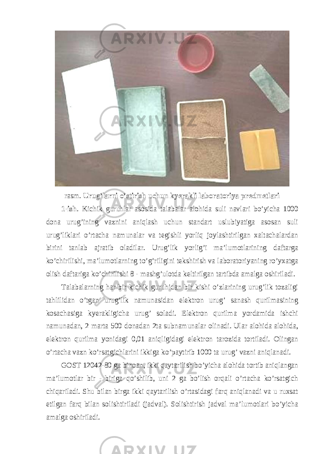 rasm. Urug’larni o’stirish uchun kyerakli laboratoriya predmetlari 1-ish . Kichik guruhlar asosida talabalar alohida suli navlari bo’yicha 1000 dona urug’ining vaznini aniqlash uchun standart uslubiyatiga asosan suli urug’liklari o’rtacha namunalar va tegishli yorliq joylashtirilgan xaltachalardan birini tanlab ajratib oladilar. Urug’lik yorlig’i ma’lumotlarining daftarga ko’chirilishi, ma’lumotlarning to’g’riligini tekshirish va laboratoriyaning ro’yxatga olish daftariga ko’chirilishi 8 - mashg’ulotda keltirilgan tartibda amalga oshiriladi. Talabalarning har bir kichik guruhidan bir kishi o’zlarining urug’lik tozaligi tahlilidan o’tgan urug’lik namunasidan elektron urug’ sanash qurilmasining kosachasiga kyerakligicha urug’ soladi. Elektron qurilma yordamida ishchi namunadan, 2 marta 500 donadan 2ta subnamunalar olinadi. Ular alohida alohida, elektron qurilma yonidagi 0,01 aniqligidagi elektron tarozida tortiladi. Olingan o’rtacha vazn ko’rsatgichlarini ikkiga ko’paytirib 1000 ta urug’ vazni aniqlanadi. GOST 12042-80 ga binoan, ikki qaytarilish bo’yicha alohida tortib aniqlangan ma’lumotlar bir - biriga qo’shilib, uni 2 ga bo’lish orqali o’rtacha ko’rsatgich chiqariladi. Shu bilan birga ikki qaytarilish o’rtasidagi farq aniqlanadi va u ruxsat etilgan farq bilan solishtiriladi (jadval). Solishtirish jadval ma’lumotlari bo’yicha amalga oshiriladi. 