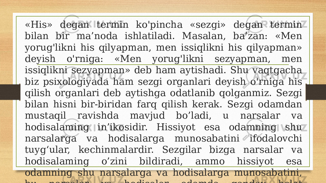 «His» degan termin ko&#39;pincha «sezgi» degan termin bilan bir ma’noda ishlatiladi. Masalan, ba’zan: «Men yorug&#39;likni his qilyapman, men issiqlikni his qilyapman» deyish o&#39;rniga: «Men yorug&#39;likni sezyapman, men issiqlikni sezyapman» deb ham aytishadi. Shu vaqtgacha biz psixologiyada ham sezgi organlari deyish o&#39;rniga his qilish organlari deb aytishga odatlanib qolganmiz. Sezgi bilan hisni bir-biridan farq qilish kerak. Sezgi odamdan mustaqil ravishda mavjud bo’ladi, u narsalar va hodisalaming in’ikosidir. Hissiyot esa odamning shu narsalarga va hodisalarga munosabatini ifodalovchi tuyg‘ular, kechinmalardir. Sezgilar bizga narsalar va hodisalaming o’zini bildiradi, ammo hissiyot esa odamning shu narsalarga va hodisalarga munosabatini, bu narsalar va hodisalar odamda qanday holat tug’dirganligini (xush yoki noxush holat tug’dirganligini) bildiradi. 