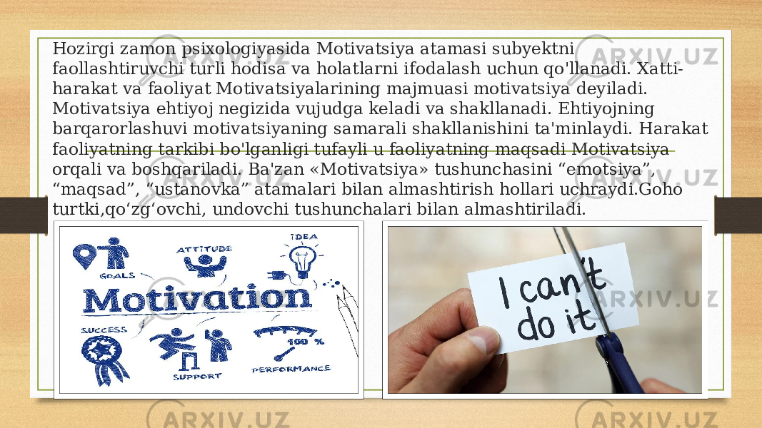 Hozirgi zamon psixologiyasida Motivatsiya atamasi subyektni faollashtiruvchi turli hodisa va holatlarni ifodalash uchun qo&#39;llanadi. Xatti- harakat va faoliyat Motivatsiyalarining majmuasi motivatsiya deyiladi. Motivatsiya ehtiyoj negizida vujudga keladi va shakllanadi. Ehtiyojning barqarorlashuvi motivatsiyaning samarali shakllanishini ta&#39;minlaydi. Harakat faoliyatning tarkibi bo&#39;lganligi tufayli u faoliyatning maqsadi Motivatsiya orqali va boshqariladi. Ba&#39;zan «Motivatsiya» tushunchasini “emotsiya”, “maqsad”, “ustanovka” atamalari bilan almashtirish hollari uchraydi.Goho turtki,qoʻzgʻovchi, undovchi tushunchalari bilan almashtiriladi. 