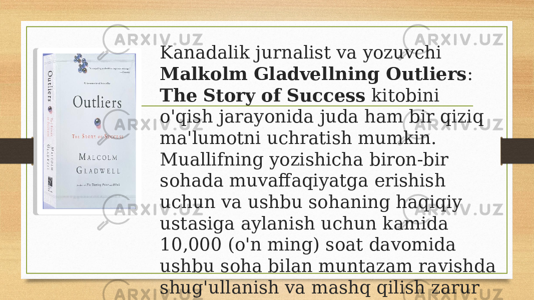 Kanadalik jurnalist va yozuvchi Malkolm Gladvellning Outliers : The Story of Success kitobini o&#39;qish jarayonida juda ham bir qiziq ma&#39;lumotni uchratish mumkin. Muallifning yozishicha biron-bir sohada muvaffaqiyatga erishish uchun va ushbu sohaning haqiqiy ustasiga aylanish uchun kamida 10,000 (o&#39;n ming) soat davomida ushbu soha bilan muntazam ravishda shug&#39;ullanish va mashq qilish zarur ekan. 