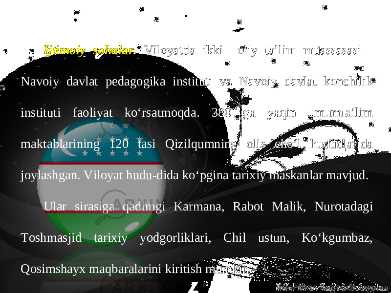 Ijtimoiy sohalar. Viloyatda ikki oliy ta’lim muassasasi - Navoiy davlat pedagogika instituti va Navoiy davlat konchilik instituti faoliyat ko‘rsatmoqda. 380 ga yaqin umumta’lim maktablarining 120 tasi Qizilqumning olis cho‘l hududlarida joylashgan. Viloyat hudu-dida ko‘pgina tarixiy maskanlar mavjud. Ular sirasiga qadimgi Karmana, Rabot Malik, Nurotadagi Toshmasjid tarixiy yodgorliklari, Chil ustun, Ko‘kgumbaz, Qosimshayx maqbaralarini kiritish mumkin. 