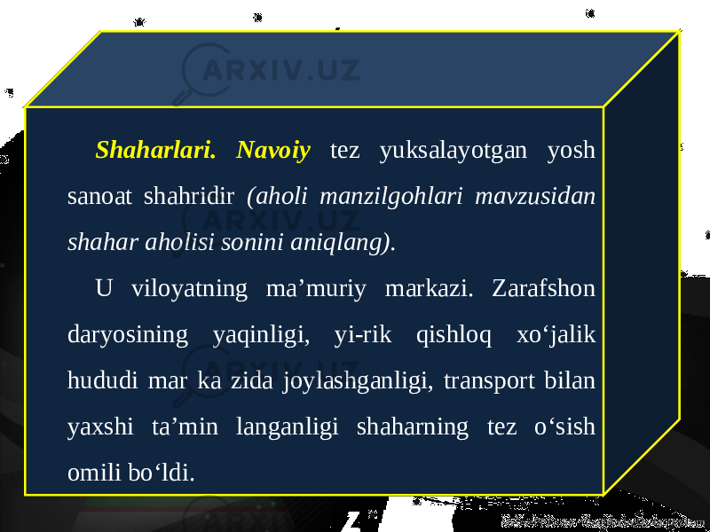 Shaharlari. Navoiy tez yuksalayotgan yosh sanoat shahridir (aholi manzilgohlari mavzusidan shahar aholisi sonini aniqlang). U viloyatning ma’muriy markazi. Zarafshon daryosining yaqinligi, yi-rik qishloq xo‘jalik hududi mar ka zida joylashganligi, transport bilan yaxshi ta’min langanligi shaharning tez o‘sish omili bo‘ldi. 