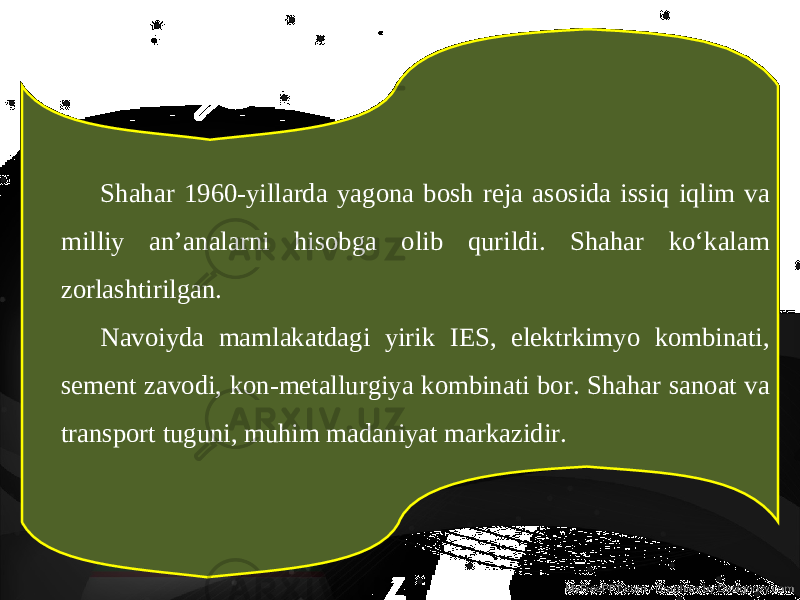 Shahar 1960-yillarda yagona bosh reja asosida issiq iqlim va milliy an’analarni hisobga olib qurildi. Shahar ko‘kalam zorlashtirilgan. Navoiyda mamlakatdagi yirik IES, elektrkimyo kombinati, sement zavodi, kon-metallurgiya kombinati bor. Shahar sanoat va transport tuguni, muhim madaniyat markazidir. 