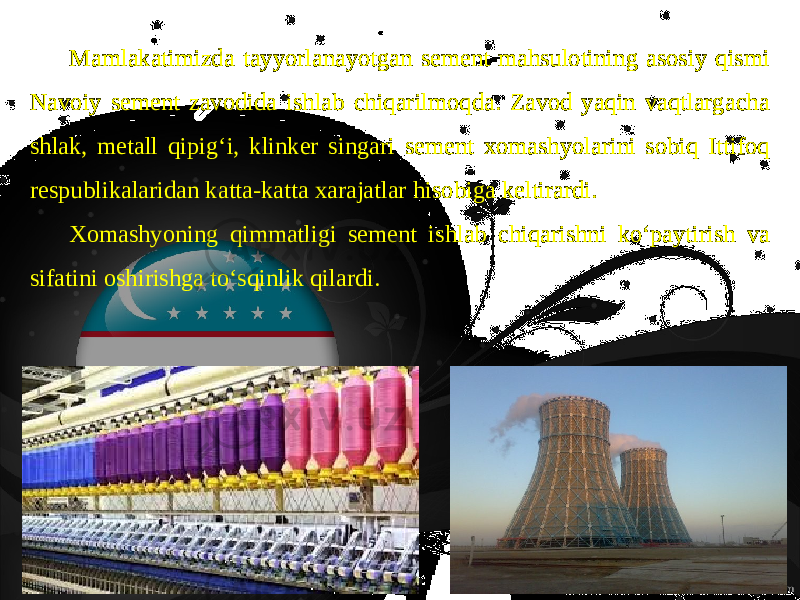 Mamlakatimizda tayyorlanayotgan sement mahsulotining asosiy qismi Navoiy sement zavodida ishlab chiqarilmoqda. Zavod yaqin vaqtlargacha shlak, metall qipig‘i, klinker singari sement xomashyolarini sobiq Ittifoq respublikalaridan katta-katta xarajatlar hisobiga keltirardi. Xomashyoning qimmatligi se ment ishlab chiqarishni ko‘paytirish va sifatini oshirishga to‘sqinlik qilardi. 