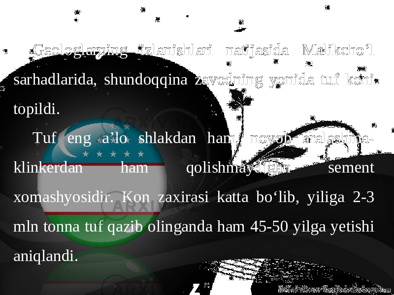 Geologlarning izlanishlari natijasida Malikcho‘l sarhadlarida, shundoqqina zavodning yonida tuf koni topildi. Tuf eng a’lo shlakdan ham, noyob aralashma- klinkerdan ham qolishmaydigan sement xomashyosidir. Kon zaxirasi katta bo‘lib, yiliga 2-3 mln tonna tuf qazib olinganda ham 45-50 yilga yetishi aniqlandi. 