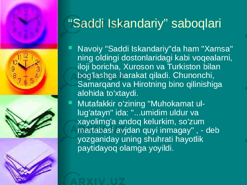 “ Saddi Iskandariy” saboqlari  Navoiy &#34;Saddi Iskandariy&#34;da ham &#34;Xamsa&#34; ning oldingi dostonlaridagi kabi voqealarni, iloji boricha, Xuroson vа Turkiston bilan bog&#39;lashga harakat qiladi. Chunonchi, Samarqand vа Hirotning binо qilinishiga alohida to&#39;xtaydi.  Mutafakkir o&#39;zining &#34;Muhokamat ul- lug&#39;atayn&#34; ida: &#34;...umidim uldur va xayolimg&#39;a andoq kelurkim, so&#39;zum martabasi avjdan quyi inmagay&#34; , - deb yozganiday uning shuhrati hayotlik paytidayoq olamga yoyildi. 