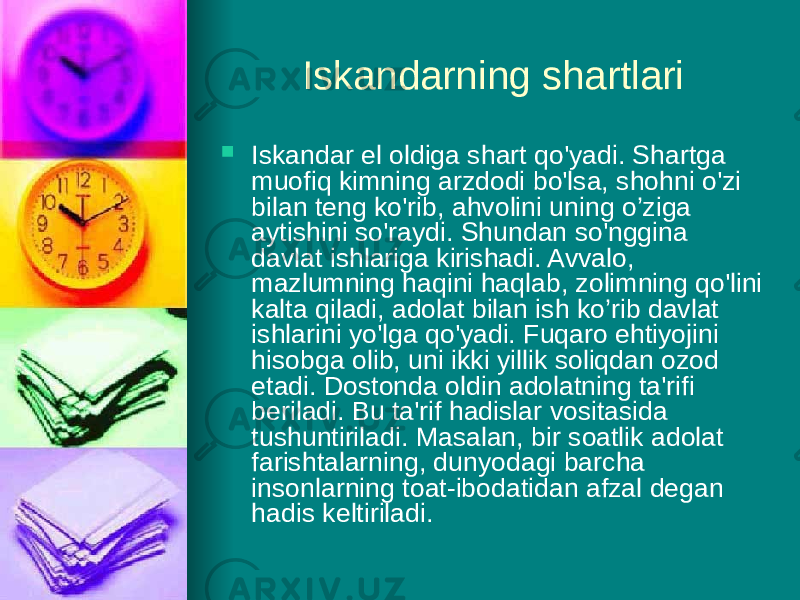 Iskandarning shartlari  Iskandar еl oldiga shart qo&#39;yadi. Shartga muofiq kimning arz dodi bo&#39;lsa, shohni o&#39;zi bilan teng ko&#39;rib, ahvolini uning o’ziga aytishini so&#39;raydi. Shundan so&#39;nggina davlat ishlariga kirishadi. Avvalo, mazlumning haqini haqlab, zolimning qo&#39;lini kalta qiladi, adolat bilan ish ko’rib davlat ishlarini yo&#39;lga qo&#39;yadi. Fuqaro ehtiyojini hisobga olib, uni ikki yillik soliqdan ozod etadi. Dostonda oldin adolatning ta&#39;rifi beriladi. Вu ta&#39;rif hadislar vositasida tushuntiriladi. Masalan, bir soatlik adolat farishtalarning, dunyodagi barcha insonlarning toat-ibodatidan afzal degan hadis keltiriladi. 