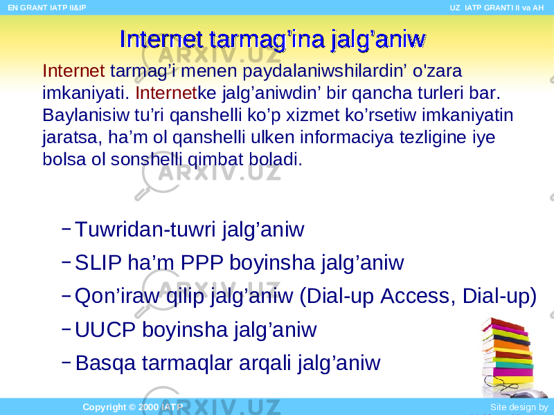 Internet tarm ag’i menen paydalaniwshilardin’ o&#39;zar a imk a niyati. Internet ke jalg’aniwdin’ bir qancha tur leri bar . Baylanisiw tu ’ ri qan shelli ko’p xizmet ko’r setiw imk aniyatin jaratsa , ha’m ol qan shelli ulken informaciya tezlig ine iye bolsa ol s onshelli qim bat boladi .Internet tarmInternet tarm ag’ina jalg’aniwag’ina jalg’aniw – Tuwridan-tuwri jalg’aniw – SLIP ha’m PPP bo yinsha jalg’aniw – Qo n’iraw qili p jalg’aniw (Dial-up Access, Dial-up) – UUCP bo yinsha jalg’aniw – B a sqa tarm a qlar a rqali jalg’aniw EN GRANT IATP II&IP UZ IATP GRANTI II va AH Copyright © 2000 IATP Site design by Makhmud Botirov 