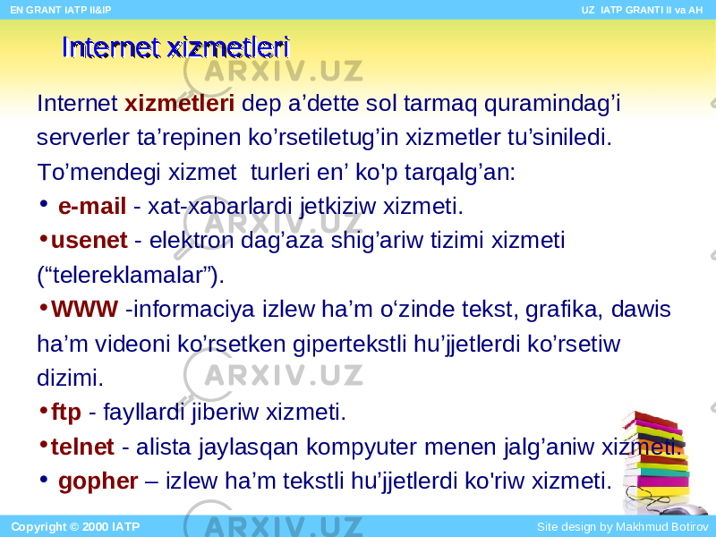 Internet xizmInternet xizm ee tltl ee riri Internet xizmInternet xizm ee tltl ee riri Internet xizm e tl e ri de p a’dette s ol tarm a q quramindag’i serverl e r ta ’ r epinen k o’rsetiletug’in xizm e tl e r tu ’siniledi . To’mendegi xizm e t turl e ri en ’ ko&#39;p tarqalg ’ an: • e-mail - xat-xabarlar d i jetkiziw xizm e ti. • usenet - elektron dag’aza shig’ariw tizimi xizm e ti (“tele reklamalar ”). • WWW - informaciya izl ew ha’m o‘ zinde tekst , grafika, dawis ha’m videoni ko’rsetken giper tekstli hu’jjetlerdi ko’rs etiw d izimi. • ftp - fayll ardi jiberiw xizm e ti. • telnet - al is t a j a ylas q an kompyuter menen jalg’aniw xizm e ti. • gopher – izlew ha’m tekst li hu’jjetlerdi ko&#39;ri w xizm e ti. EN GRANT IATP II&IP UZ IATP GRANTI II va AH Copyright © 2000 IATP Site design by Makhmud Botirov 