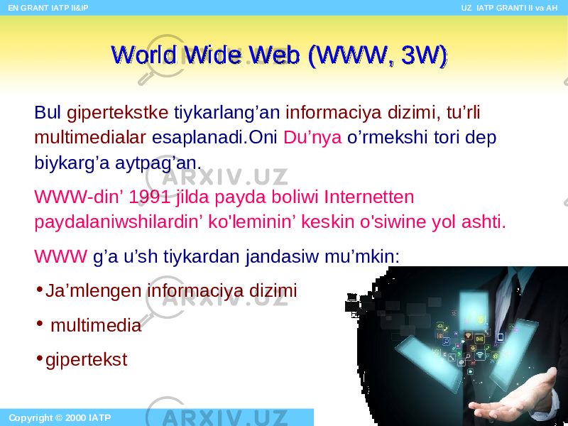 Bu l giper tekstke tiykarlang’an informaciya d izimi, t u’rli multimedia lar esaplanadi.Oni Du’nya o’rmekshi tori de p biykarg’a ayt pag’an . WWW- din’ 1991 j ilda payd a bo liwi Internet te n paydalaniwshilardin’ ko&#39;l eminin’ keskin o&#39;si wine yo l as h t i. WWW g ’ a u ’sh tiykardan jandasiw mu ’ mkin: • Ja’mlengen informaciya d izimi • multimedia • giper tekst World Wide WebWorld Wide Web (WWW, 3W) (WWW, 3W) EN GRANT IATP II&IP UZ IATP GRANTI II va AH Copyright © 2000 IATP Site design by Makhmud Botirov 