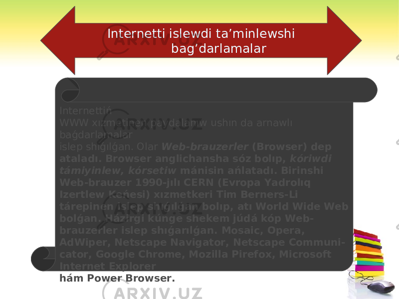  Internetti islewdi ta’minlewshi bag’darlamalar Internettiń WWW xızmetinen paydalanıw ushın da arnawlı baǵdarlamalar islep shıǵılǵan. Olar Web-brauzerler (Browser) dep ataladı. Browser anglichansha sóz bolıp, kóriwdi támiyinlew, kórsetiw mánisin ańlatadı. Birinshi Web-brauzer 1990-jılı CERN (Evropa Yadrolıq Izertlew Keńesi) xızmetkeri Tim Berners-Li tárepinen islep shıǵılǵan bolıp, atı World Wide Web bolǵan. Házirgi kúnge shekem júdá kóp Web- brauzerler islep shıǵarılǵan. Mosaic, Opera, AdWiper, Netscape Navigator, Netscape Communi- cator, Google Chrome, Mozilla Pirefox, Microsoft Internet Explorer hám Power Browser. 