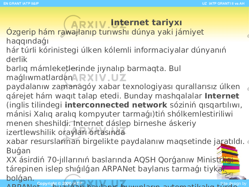  EN GRANT IATP II&IP UZ IATP GRANTI II va AH Copyright © 2000 IATP Site design by Makhmud Botirov Internet tariyxı Ózgerip hám rawajlanıp turıwshı dúnya yaki jámiyet haqqındaǵı hár túrli kórinistegi úlken kólemli informaciyalar dúnyanıń derlik barlıq mámleketlerinde jıynalıp barmaqta. Bul maǵlıwmatlardan paydalanıw zamanagóy xabar texnologiyası qurallarısız úlken qárejet hám waqıt talap etedi. Bunday mashqalalar Internet (inglis tilindegi interconnected network sóziniń qısqartılıwı, mánisi Xalıq aralıq kompyuter tarmaǵı)tiń shólkemlestiriliwi menen sheshildi. Internet dáslep birneshe áskeriy izertlewshilik orayları ortasında xabar resurslarınan birgelikte paydalanıw maqsetinde jaratıldı. Buǵan XX ásirdiń 70-jıllarınıń baslarında AQSH Qorǵanıw Ministrligi tárepinen islep shıǵılǵan ARPANet baylanıs tarmaǵı tiykar bolǵan. ARPANet — buzılǵan baylanıs buwınların avtomatikalıq túrde aylanıp ótiwge hám tarmaqtaǵı kompyuterlerdiń maǵlıwmat almasıwına imkan beriwshi qurılma esaplanadı.To’mendegi sxemada ko’riwimiz mu’mkin. 