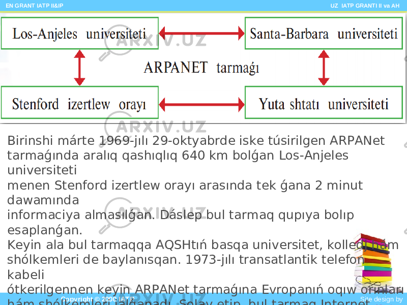  EN GRANT IATP II&IP UZ IATP GRANTI II va AH Copyright © 2000 IATP Site design by Makhmud BotirovBirinshi márte 1969-jılı 29-oktyabrde iske túsirilgen ARPANet tarmaǵında aralıq qashıqlıq 640 km bolǵan Los-Anjeles universiteti menen Stenford izertlew orayı arasında tek ǵana 2 minut dawamında informaciya almasılǵan. Dáslep bul tarmaq qupıya bolıp esaplanǵan. Keyin ala bul tarmaqqa AQSHtıń basqa universitet, kolledj hám shólkemleri de baylanısqan. 1973-jılı transatlantik telefon kabeli ótkerilgennen keyin ARPANet tarmaǵına Evropanıń oqıw orınları hám shólkemleri jalǵanadı. Solay etip, bul tarmaq Internet tarmaǵına aylandı. 