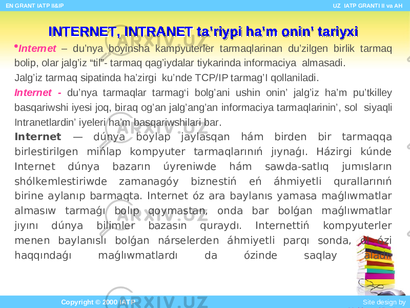 INTERNET, INTRANET INTERNET, INTRANET ta’riypi ha’m onin’ tariyxita’riypi ha’m onin’ tariyxi  Internet – du’nya b oyinsha k a mpyuterl e r tarm aq lari n an du’zilgen birlik tarm aq b olip, olar jalg’iz “ til ”- tarmaq qag’iydalar tiykarinda informaciya alma sadi . Jalg’iz tarmaq si patinda ha’zirgi ku ’nde TCP/IP tarmag’I q o llaniladi . Internet - du’nya tarm a qlar tarm a g‘i bol g’ ani u s h i n onin’ jalg’iz ha’m pu’tkilley b asqariwshi iyesi joq , biraq og’an jalg’ang’an informaciya tarm aq larinin ’ , s ol siyaqli Intranetlar din’ iyeleri ha’m b asqariwshilari bar . Internet — dúnya boylap jaylasqan hám birden bir tarmaqqa birlestirilgen mińlap kompyuter tarmaqlarınıń jıynaǵı. Házirgi kúnde Internet dúnya bazarın úyreniwde hám sawda-satlıq jumısların shólkemlestiriwde zamanagóy biznestiń eń áhmiyetli qurallarınıń birine aylanıp barmaqta. Internet óz ara baylanıs yamasa maǵlıwmatlar almasıw tarmaǵı bolıp qoymastan, onda bar bolǵan maǵlıwmatlar jıyını dúnya bilimler bazasın quraydı. Internettiń kompyuterler menen baylanıslı bolǵan nárselerden áhmiyetli parqı sonda, ol ózi haqqındaǵı maǵlıwmatlardı da ózinde saqlay aladı. EN GRANT IATP II&IP UZ IATP GRANTI II va AH Copyright © 2000 IATP Site design by Makhmud Botirov 