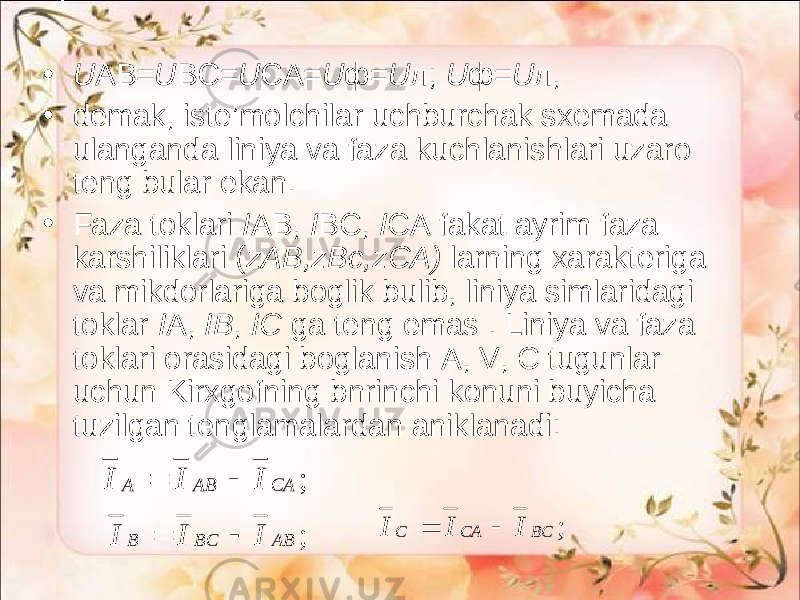 • U AB= U BC= U CA= U ф = U л ; U ф = U л , • demak, iste’molchilar uchburchak sxemada ulanganda liniya va fa za kuchlanishlari uzaro teng bular ekan. • Faza toklari I АВ , I BC, I CA fakat ayrim faza karshiliklari ( zAB,zBc,zCA) larning xarakteriga va mikdorlariga boglik bulib, liniya simlaridagi toklar I А , IB , IC ga teng emas . Liniya va faza toklari orasidagi boglanish A, V, C tugunlar uchun Kirxgofning bnrinchi konuni buyicha tuzilgan tenglamalardan aniklanadi: ; CA AB A I I I   ; AB BC B I I I   ; BC CA C I I I   