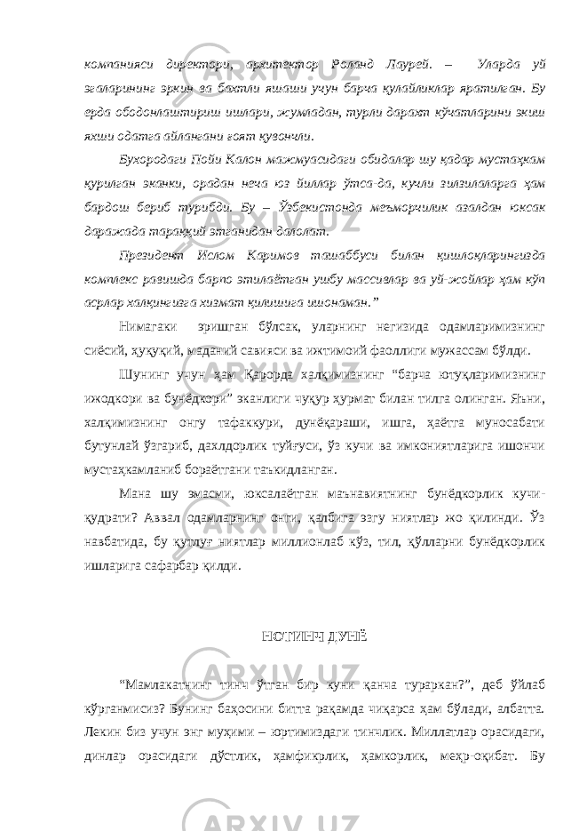 компанияси директори, архитектор Роланд Лаурей . – Уларда уй эгаларининг эркин ва бахтли яшаши учун барча қулайликлар яратилган. Бу ерда ободонлаштириш ишлари, жумладан, турли дарахт кўчатларини экиш яхши одатга айлангани ғоят қувончли. Бухородаги Пойи Калон мажмуасидаги обидалар шу қадар мустаҳкам қурилган эканки, орадан неча юз йиллар ўтса-да, кучли зилзилаларга ҳам бардош бериб турибди. Бу – Ўзбекистонда меъморчилик азалдан юксак даражада тараққий этганидан далолат. Президент Ислом Каримов ташаббуси билан қишлоқларингизда комплекс равишда барпо этилаётган ушбу массивлар ва уй-жойлар ҳам кўп асрлар халқингизга хизмат қилишига ишонаман.” Нимагаки эришган бўлсак, уларнинг негизида одамларимизнинг сиёсий, ҳуқуқий, маданий савияси ва ижтимоий фаоллиги мужассам бўлди. Шунинг учун ҳам Қарорда халқимизнинг “барча ютуқларимизнинг ижодкори ва бунёдкори” эканлиги чуқур ҳурмат билан тилга олинган. Яъни, халқимизнинг онгу тафаккури, дунёқараши, ишга, ҳаётга муносабати бутунлай ўзгариб, дахлдорлик туйғуси, ўз кучи ва имкониятларига ишончи мустаҳкамланиб бораётгани таъкидланган. Мана шу эмасми, юксалаётган маънавиятнинг бунёдкорлик кучи- қудрати? Аввал одамларнинг онги, қалбига эзгу ниятлар жо қилинди. Ўз навбатида, бу қутлуғ ниятлар миллионлаб кўз, тил, қўлларни бунёдкорлик ишларига сафарбар қилди. НОТИНЧ ДУНЁ “Мамлакатнинг тинч ўтган бир куни қанча тураркан?”, деб ўйлаб кўрганмисиз? Бунинг баҳосини битта рақамда чиқарса ҳам бўлади, албатта. Лекин биз учун энг муҳими – юртимиздаги тинчлик. Миллатлар орасидаги, динлар орасидаги дўстлик, ҳамфикрлик, ҳамкорлик, меҳр-оқибат. Бу 