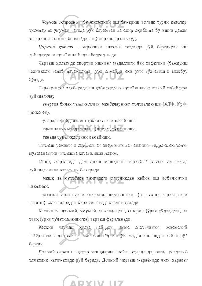 Чарчаш жараёни - бу жисмоний иш бажариш чоғида турли аъзолар, қисмлар ва умуман танада рўй бераётган ва охир оқибатда бу ишни давом эттиришга имкони бермайдиган ўзгаришлар мавжуд. Чарчаш ҳолати - чарчашни шахсан сезганда рўй берадиган иш қобилиятини сусайиши билан белгиланади. Чарчаш ҳолатида спортчи ишнинг жадаллиги ёки сифатини (бажариш техникаси талаб даражасида тура олмайди ёки уни тўхтатишга мажбур бўлади. Чарчаганлик оқибатида иш қобилиятини сусайишнинг асосий сабаблари қуйидагилар: -энергия билан таъминловчи манбаларнинг холсизланиши (АТФ, КрФ, гликоген), -улардан фойдаланиш қобилиятини пасайиши -алмашинув моддаларини (лактат) тўпланиши, -танада сув миқдорини камайиши. Тиклаш режимига сарфланган энергияни ва тананинг гидро-электролит мувозанатини тиклашга қаратилиши лозим. Машқ жараёнида дам олиш машқнинг таркибий қисми сифа-тида қуйидаги икки вазифани бажаради: -машқ ва мусобақа пайтидаги оғирликдан кейин иш қобили-ятни тиклайди: -юклама самарасини оптималлаштиришнинг (энг яхши вари-антини танлаш) воситаларидан бири сифатида хизмат қилади. Кескин ва доимий, умумий ва чекланган, яширин (ўрни тўладиган) ва очиқ (ўрни тўлатилмайдиган) чарчаш фарқланади. Кескин чарчаш қисқа пайтдан, аммо спортчининг жисмоний тайёргарлиги даражасига мос келмайдиган ўта жадал ишлашдан кейин рўй беради. Доимий чарчаш - қатор машқлардан кейин етарли даражада тикланиб олмаслик натижасида рўй беради. Доимий чарчаш жараёнида янги ҳаракат 