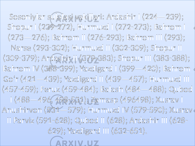 Sosoniylar sulolasi vakillari: Ardashir I (224—239); Shopur I (239-272), Hurmuzd I (272-273); Bahrom I (273—276); Bahrom II (276-293); Bahrom III (293); Narse (293-302); Hurmuzd II (302-309); Shopur II (309-379); Ardashir II (379-383); Shopur III (383-388); Bahrom IV (388-399); Yazdigard I (399—420); Bahrom Goʻr (421—439); Yazdigard II (439—457); Hurmuzd III (457-459); Feruz (459-484); Balash (484—488); Qubod I (488—496, 498-531); Zamasp (496498); Xusrav I Anushirvon (531—579); Hurmuzd IV (579-590); Xusrav II Parviz (591-628); Qubod II (628); Ardashir III (628- 629); Yazdigard III (632-651).0C 0C 161D1917181D19281B 4E 161737381A 2E02 3E 161E4F191A 20 1F05120E0D04 20 281D381B3D 