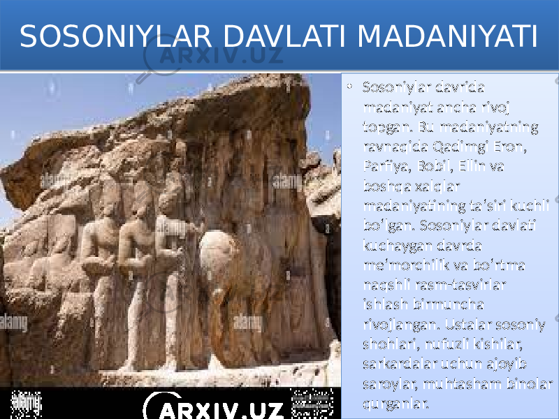 SOSONIYLAR DAVLATI MADANIYATI • Sosoniylar davrida madaniyat ancha rivoj topgan. Bu madaniyatning ravnaqida Qadimgi Eron, Parfiya, Bobil, Ellin va boshqa xalqlar madaniyatining taʻsiri kuchli boʻlgan. Sosoniylar davlati kuchaygan davrda meʻmorchilik va boʻrtma naqshli rasm-tasvirlar ishlash birmuncha rivojlangan. Ustalar sosoniy shohlari, nufuzli kishilar, sarkardalar uchun ajoyib saroylar, muhtasham binolar qurganlar.01 01 0C 24 0B 0A 21 130F 24 130F 2F 24 050203 040E 0A 0E 0E 0E 0312 