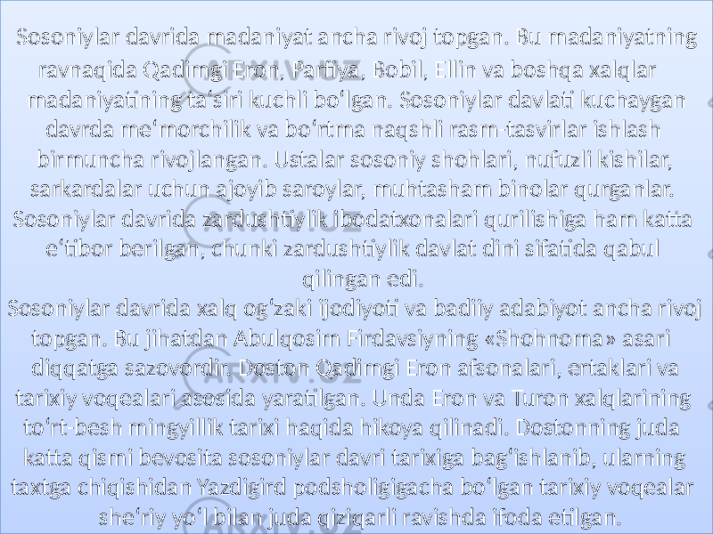  Sosoniylar davrida madaniyat ancha rivoj topgan. Bu madaniyatning ravnaqida Qadimgi Eron, Parfiya, Bobil, Ellin va boshqa xalqlar madaniyatining taʻsiri kuchli boʻlgan. Sosoniylar davlati kuchaygan davrda meʻmorchilik va boʻrtma naqshli rasm-tasvirlar ishlash birmuncha rivojlangan. Ustalar sosoniy shohlari, nufuzli kishilar, sarkardalar uchun ajoyib saroylar, muhtasham binolar qurganlar. Sosoniylar davrida zardushtiylik ibodatxonalari qurilishiga ham katta eʻtibor berilgan, chunki zardushtiylik davlat dini sifatida qabul qilingan edi. Sosoniylar davrida xalq ogʻzaki ijodiyoti va badiiy adabiyot ancha rivoj topgan. Bu jihatdan Abulqosim Firdavsiyning «Shohnoma» asari diqqatga sazovordir. Doston Qadimgi Eron afsonalari, ertaklari va tarixiy voqealari asosida yaratilgan. Unda Eron va Turon xalqlarining toʻrt-besh mingyillik tarixi haqida hikoya qilinadi. Dostonning juda katta qismi bevosita sosoniylar davri tarixiga bagʻishlanib, ularning taxtga chiqishidan Yazdigird podsholigigacha boʻlgan tarixiy voqealar sheʻriy yoʻl bilan juda qiziqarli ravishda ifoda etilgan.06 0C 0A 24 1502 1304 0E 0C 2C09 0304 0C 0B 1504 0B 0B 2F 0B 0E 