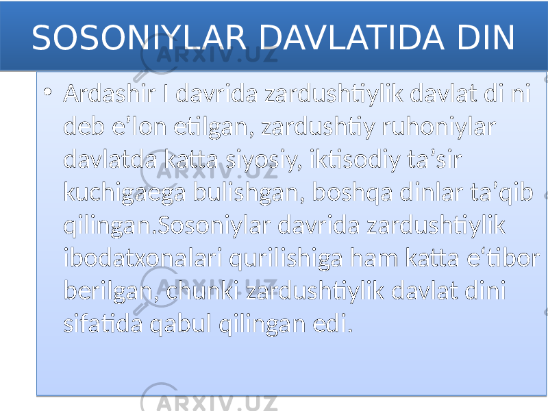 SOSONIYLAR DAVLATIDA DIN • Ardashir I davrida zardushtiylik davlat di ni deb eʼlon etilgan, zardushtiy ruhoniylar davlatda katta siyosiy, iktisodiy taʼsir kuchigaega bulishgan, boshqa dinlar taʼqib qilingan.Sosoniylar davrida zardushtiylik ibodatxonalari qurilishiga ham katta eʻtibor berilgan, chunki zardushtiylik davlat dini sifatida qabul qilingan edi.0102 01 1F 152C13 1502 2F 0304 04 132C0A 0E 