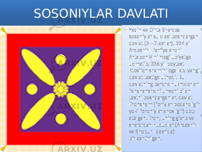 SOSONIYLAR DAVLATI • Yaqin va Oʻrta Sharqsa sosoniylar sulolasi boshqargan davlat (3—7-asrlar). 224 yil Ardashir I Parfiya shohi Artabon V ni magʻlubiyatga uchratib, 226 yil poytaxt Ktesifon shahrini egallab, yangi davlat taxtiga utiradi. Bu davlatning barcha hukmdorlari &#34;shahanshoh&#34; unvoni bilan taxtni boshqarganlar, davlat Eronshahr (&#34;oriylar podsholigi&#34; yoki &#34;eroniylar shoxligi&#34;) deb atalgan. Eron, uning gʻarb va sharqidan hududlar (Ardashir I va Shopur I davrida) birlashtirilgan.0102 01 01 0E 1502 1F0A 1F0A 1225 2B 1502 1502 300E 0B 31 10 02 0E 07 1304 
