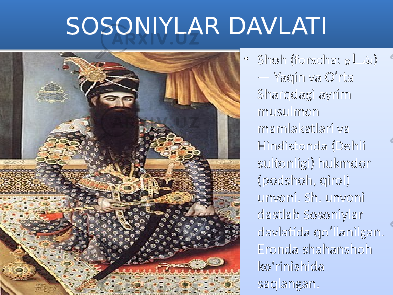 SOSONIYLAR DAVLATI • Shoh (forscha: ها�� ش ) — Yaqin va Oʻrta Sharqdagi ayrim musulmon mamlakatlari va Hindistonda (Dehli sultonligi) hukmdor (podshoh, qirol) unvoni. Sh. unvoni dastlab Sosoniylar davlatida qoʻllanilgan. Eronda shahanshoh koʻrinishida saqlangan.0102 01 0C 1618 19 1B 1806 0C 24120E 24022411 3304 0E 16 1205 15020E 1502 31 2F 0E 
