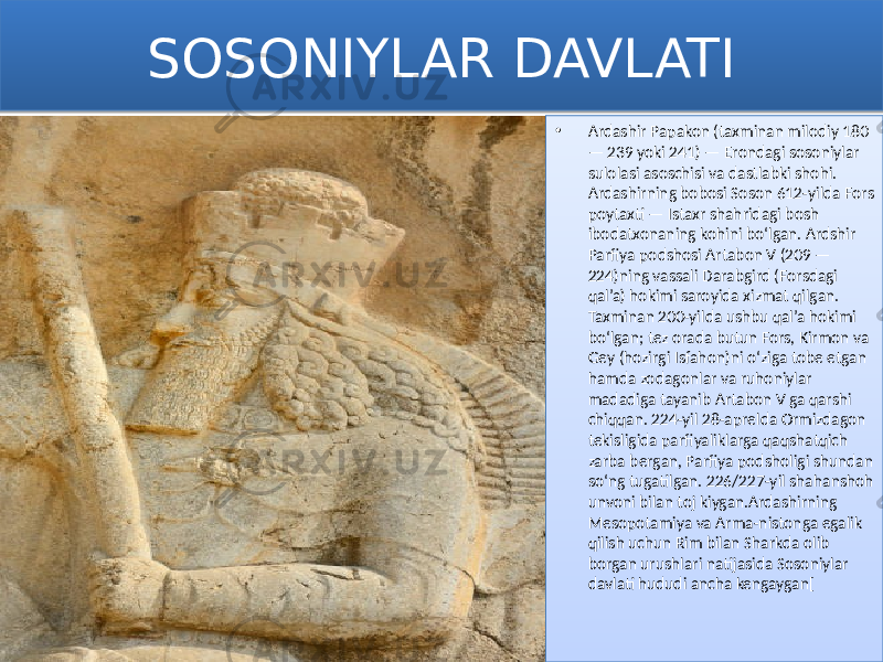 SOSONIYLAR DAVLATI • Ardashir Papakon (taxminan milodiy 180 — 239 yoki 241) — Erondagi sosoniylar sulolasi asoschisi va dastlabki shohi. Ardashirning bobosi Soson 612-yilda Fors poytaxti — Istaxr shahridagi bosh ibodatxonaning kohini boʻlgan. Ardshir Parfiya podshosi Artabon V (209 — 224)ning vassali Darabgird (Forsdagi qal’a) hokimi saroyida xizmat qilgan. Taxminan 200-yilda ushbu qal’a hokimi boʻlgan; tez orada butun Fors, Kirmon va Gey (hozirgi Isfahon)ni oʻziga tobe etgan hamda zodagonlar va ruhoniylar madadiga tayanib Artabon V ga qarshi chiqqan. 224-yil 28-aprelda Ormizdagon tekisligida parfiyaliklarga qaqshatqich zarba bergan, Parfiya podsholigi shundan soʻng tugatilgan. 226/227-yil shahanshoh unvoni bilan toj kiygan.Ardashirning Mesopotamiya va Arma-nistonga egalik qilish uchun Rim bilan Sharkda olib borgan urushlari natijasida Sosoniylar davlati hududi ancha kengaygan[0102 01 1F0A 18 0E 1F0A 29 0413 21 1D 03 3C 13 3E 0D 24 25 0B 3B 0E 12 41 03 13 15 