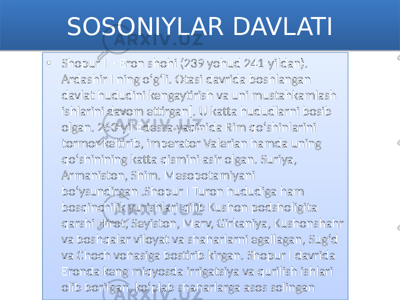 SOSONIYLAR DAVLATI • Shopur I - Eron shohi (239 yohud 241-yildan). Ardashir I ning oʻgʻli. Otasi davrida boshlangan davlat hududini kengaytirish va uni mustahkamlash ishlarini davom ettirgan[. U katta hududlarni bosib olgan. 260-yil Edessa yaqinida Rim qoʻshinlarini tormor keltirib, imperator Valerian hamda uning qoʻshinining katta qismini asir olgan. Suriya, Armaniston, Shim. Mesopotamiyani boʻysundirgan .Shopur I Turon hududiga ham bosqinchilik yurishlari qilib Kushon podsholigita qarshi Hirot, Seyiston, Marv, Girkaniya, Kushonshahr va boshqalar viloyat va shaharlarni egallagan, Sugʻd va Choch vohasiga bostirib kirgan. Shopur I davrida Eronda keng miqyosda irrigatsiya va qurilish ishlari olib borilgan, koʻplab shaharlarga asos solingan0102 01 0C 1F0A 1502 040E0D1102 0F 0B 030F 1F0A 130F 130F 03020A 07 07 31 0F 