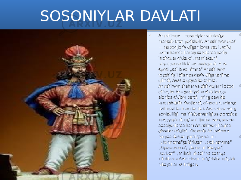 SOSONIYLAR DAVLATI • Anushirvon— sosoniylar sulolasiga mansub Eron podshohi. Anushirvon otasi — Qubod joriy qilgan idora usuli, soliq tizimi hamda harbiy sohalarda jiddiy islohotlar oʻtkazdi, mamlakatni raiyatparvarlik bilan boshqardi. Hind eposi „Kalila va Dimna“ Anushirvon topshirigʻi bilan paxlaviy tiliga tarjima qilindi, Avesto qayta koʻchirildi. Anushirvon shahar va qishloqlarni obod etish, koʻhna qadriyatlarni tiklashga alohida eʼtibor berdi, uning davrida zardushtiylik rivojlandi, oʻzaro urushlarga uzil-kesil barham berildi. Anushirvonning adolatliligi, maʼrifatparvarligi xalq orasida keng yoyiddi, ogʻzaki ijodda ham, yozma adabiyotlarda ham Anushirvon haqida qissalar toʻqildi. Firdavsiy Anushirvon haqida doston yaratgan va uni „Shohnoma“ga kiritgan. „Qobusnoma“, „Siyosatnoma“, „Jome ul-hikoyot“, „Gulzor“, „Miftoh ul-adl“ va boshqa kitoblarda Anushirvon toʻgʻrisida koʻplab hikoyatlar keltirilgan. 0102 01 1F05 24 18 263B 040E 0A 2C 0B 03 1F05 2C 02110F 3B 12 0215 2F 0215 03 0D 49 49 49 2F 0D 