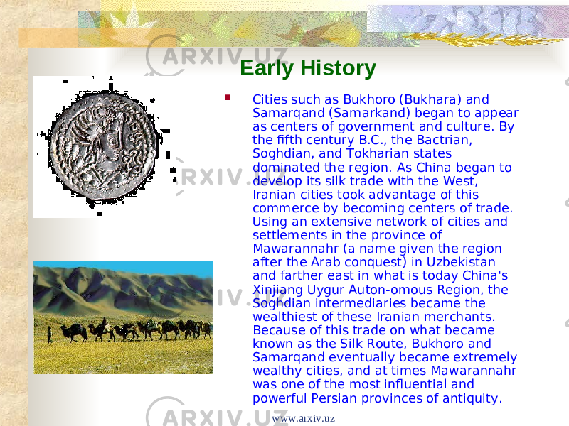 Early History  Cities such as Bukhoro (Bukhara) and Samarqand (Samarkand) began to appear as centers of government and culture. By the fifth century B.C., the Bactrian, Soghdian, and Tokharian states dominated the region. As China began to develop its silk trade with the West, Iranian cities took advantage of this commerce by becoming centers of trade. Using an extensive network of cities and settlements in the province of Mawarannahr (a name given the region after the Arab conquest) in Uzbekistan and farther east in what is today China&#39;s Xinjiang Uygur Auton-omous Region, the Soghdian intermediaries became the wealthiest of these Iranian merchants. Because of this trade on what became known as the Silk Route, Bukhoro and Samarqand eventually became extremely wealthy cities, and at times Mawarannahr was one of the most influential and powerful Persian provinces of antiquity. www.arxiv.uz 