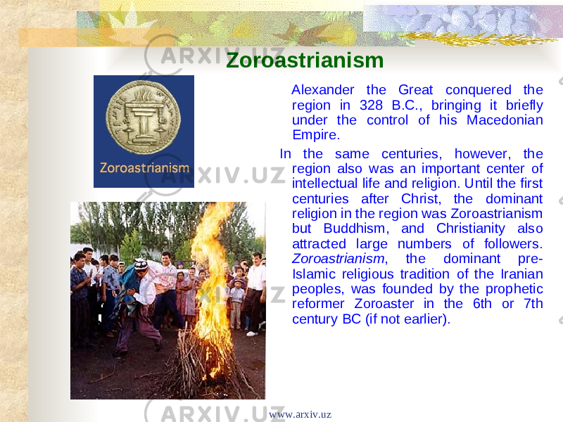 Zoroastrianism Alexander the Great conquered the region in 328 B.C., bringing it briefly under the control of his Macedonian Empire. In the same centuries, however, the region also was an important center of intellectual life and religion. Until the first centuries after Christ, the dominant religion in the region was Zoroastrianism but Buddhism, and Christianity also attracted large numbers of followers. Zoroastrianism , the dominant pre- Islamic religious tradition of the Iranian peoples, was founded by the prophetic reformer Zoroaster in the 6th or 7th century BC (if not earlier). www.arxiv.uz 