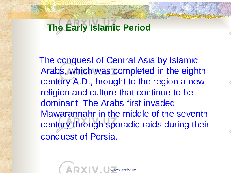   The Early Islamic Period The conquest of Central Asia by Islamic Arabs, which was completed in the eighth century A.D., brought to the region a new religion and culture that continue to be dominant. The Arabs first invaded Mawarannahr in the middle of the seventh century through sporadic raids during their conquest of Persia. www.arxiv.uz 