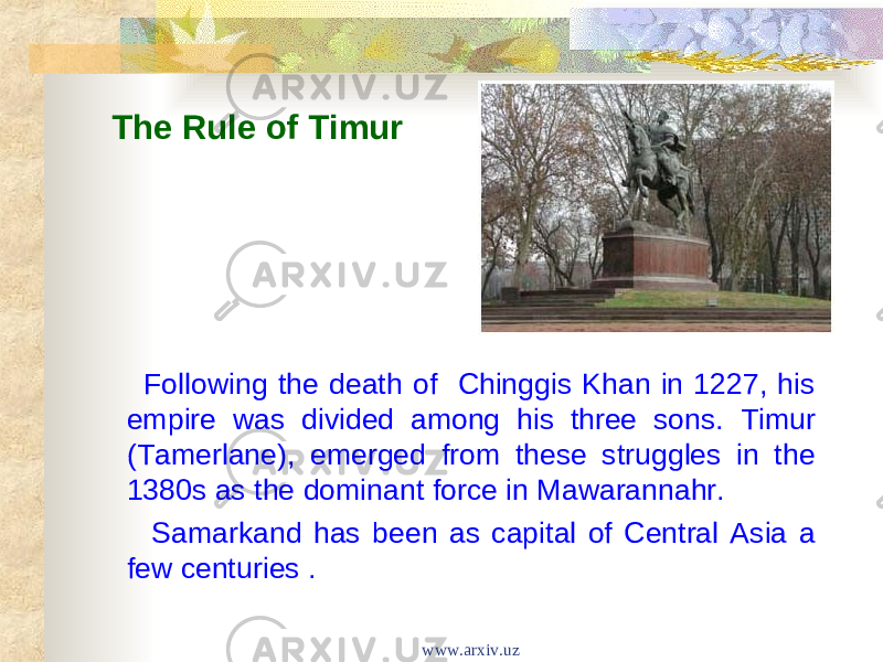 The Rule of Timur Following the death of Chinggis Khan in 1227, his empire was divided among his three sons. Timur (Tamerlane), emerged from these struggles in the 1380s as the dominant force in Mawarannahr. Samarkand has been as capital of Central Asia a few centuries . www.arxiv.uz 