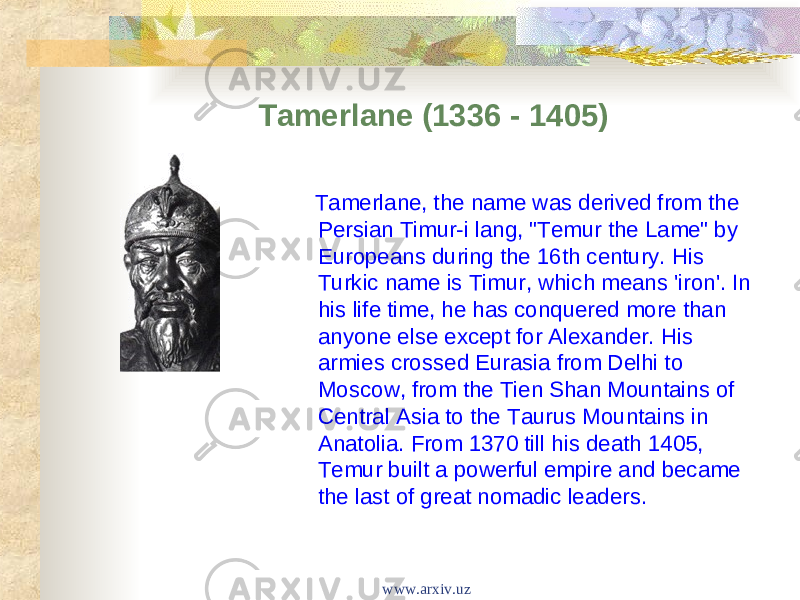 Tamerlane (1336 - 1405) Tamerlane, the name was derived from the Persian Timur-i lang, &#34;Temur the Lame&#34; by Europeans during the 16th century. His Turkic name is Timur, which means &#39;iron&#39;. In his life time, he has conquered more than anyone else except for Alexander. His armies crossed Eurasia from Delhi to Moscow, from the Tien Shan Mountains of Central Asia to the Taurus Mountains in Anatolia. From 1370 till his death 1405, Temur built a powerful empire and became the last of great nomadic leaders. www.arxiv.uz 