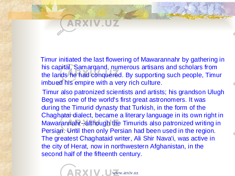  Timur initiated the last flowering of Mawarannahr by gathering in his capital, Samarqand, numerous artisans and scholars from the lands he had conquered. By supporting such people, Timur imbued his empire with a very rich culture. Timur also patronized scientists and artists; his grandson Ulugh Beg was one of the world&#39;s first great astronomers. It was during the Timurid dynasty that Turkish, in the form of the Chaghatai dialect, became a literary language in its own right in Mawarannahr--although the Timurids also patronized writing in Persian. Until then only Persian had been used in the region. The greatest Chaghataid writer, Ali Shir Nava&#39;i, was active in the city of Herat, now in northwestern Afghanistan, in the second half of the fifteenth century. www.arxiv.uz 