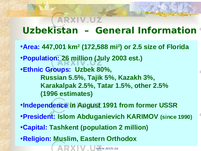 Uzbekistan – General Information • Area:  447,001 km 2 (172,588 mi 2 ) or 2.5 size of Florida • Population:  26 million (July 2003 est.) • Ethnic Groups: Uzbek 80%, Russian 5.5%, Tajik 5%, Kazakh 3%, Karakalpak 2.5%, Tatar 1.5%, other 2.5% (1996 estimates) • Independence in August 1991 from former USSR • President:  Islom Abduganievich KARIMOV (since 1990) • Capital:  Tashkent (population 2 million) • Religion:  Muslim, Eastern Orthodox www.arxiv.uz 