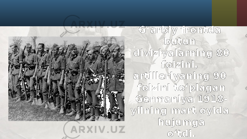 G‘arbiy frontda butun diviziyalarning 80 foizini, artilleriyaning 90 foizini to‘plagan Germaniya 1918- yilning mart oyida hujumga o‘tdi. 