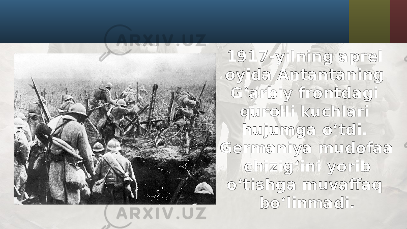 1917-yilning aprel oyida Antantaning G‘arbiy frontdagi qurolli kuchlari hujumga o‘tdi. Germaniya mudofaa chizig‘ini yorib o‘tishga muvaffaq bo‘linmadi. 