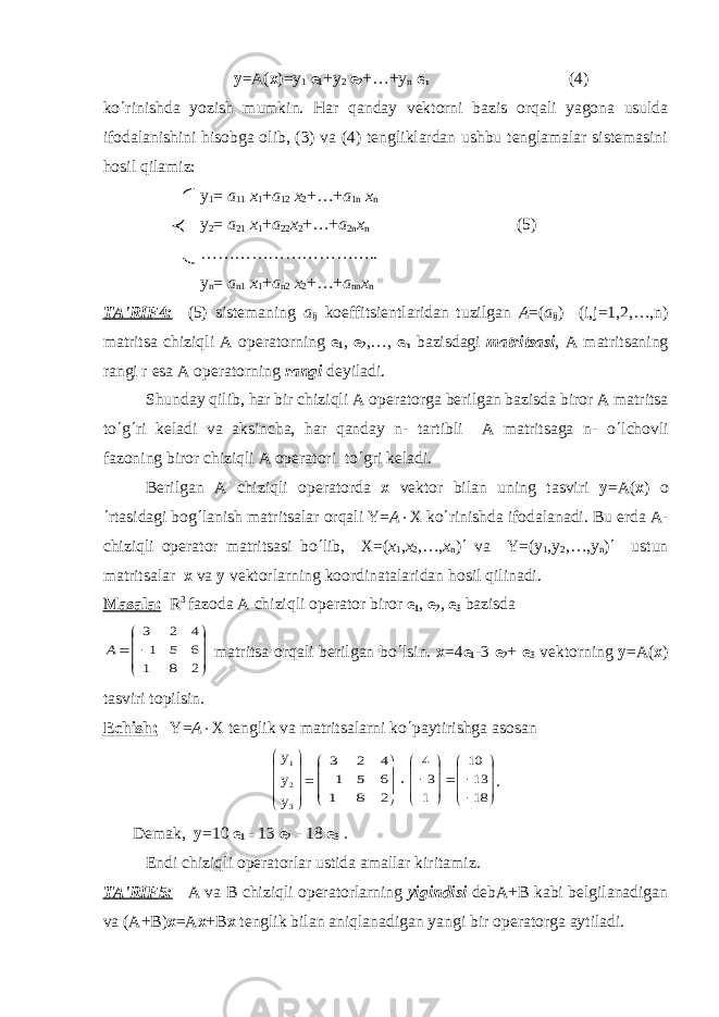  у =А( х )=у 1 е 1 +у 2 е 2 +…+у n е n (4) k o ¢ rinishda yozish mumkin. H ar q anday vеktorni bazis or q ali yagona usulda ifodalanishini h isobga olib, (3) va (4) tеngliklardan ushbu tеnglamalar sistеmasini h osil q ilamiz: у 1 = а 11 х 1 + a 12 х 2 +…+ a 1 n х n у 2 = а 21 х 1 + a 22 х 2 +…+ a 2 n х n (5) ………………………….. у n = а n 1 х 1 + a n 2 х 2 +…+ a nn х n TA&#39;RIF4: (5) sist е maning a ij koeffitsi е ntlaridan tuzilgan A =( a ij ) (i,j=1,2,…,n) matritsa chiziqli A op е ratorning е 1 , е 2 ,…, е n bazisdagi matritsasi , A matritsaning rangi r esa A op е ratorning rangi d е yiladi. Shunday qilib, har bir chiziqli A op е ratorga b е rilgan bazisda biror A matritsa to ¢ g ¢ ri k е ladi va aksincha, har qanday n- tartibli A matritsaga n- o ¢ lchovli fazoning biror chiziqli A op е ratori to ¢ gri k е ladi. B е rilgan A chiziqli op е ratorda х vеktor bilan uning tasviri у = А ( х ) o ¢ rtasidagi bog ¢ lanish matritsalar orqali Y= A × X ko ¢ rinishda ifodalanadi. Bu еrda A- chiziqli opеrator matritsasi bo ¢ lib, Х =( х 1 , х 2 ,…, х n ) ¢ v а Y=(y 1 ,y 2 ,…,y n ) ¢ ustun matritsalar х v а у v е ktorlarning koordinatalaridan hosil qilinadi. Masal а : R 3 fazoda A chiziqli op е rator biror е 1 , е 2 , е 3 bazisd а        2 8 1 6 5 1 4 2 3 А matritsa orqali bеrilgan bo ¢ lsin. х =4 е 1 -3 е 2 + е 3 vеktorning у = А ( х ) tasviri topilsin. Е chish: Y= A × X t е nglik va matritsalarni ko ¢ paytirishga asosan           3 2 1 у у у =        2 8 1 6 5 1 4 2 3 ×                 18 13 10 1 3 4 . D е mak, у =10 е 1 - 13 е 2 - 18 е 3 . Endi chiziqli op е ratorlar ustida amallar kiritamiz. TA&#39;RIF5: А v а В chiziqli op е ratorlarning yigindisi d е b А + В kabi bеlgilanadigan v а ( А + В ) х = А х + В х t е nglik bilan aniqlanadigan yangi bir op е ratorga aytiladi. 