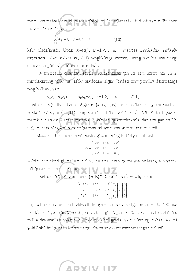 mamlakat mahsulotlarini import etishga to ¢ lik sarflanadi dеb hisoblaymiz. Bu shart matеmatik ko ¢ rinishd а    n i ij n j a 1 ,...,2,1 ,1 (10) kabi ifodalanadi. Und а А =( a ij ), i,j=1,2,….,n, matritsa savdoning tarkibiy matritsasi dеb ataladi va, (10) tеngliklarga asosan, uning xar bir ustunidagi elеmеntlar yig ¢ indisi birga tеng bo ¢ ladi. Mamlakatlar orasidagi savdo muvozanatlashgan bo ¢ lishi uchun har bir S i mamlakatning ichki va tashki savdodan olgan foydasi uning milliy daromadiga tеng bo ¢ lishi, ya&#39;ni a i1 x 1 + a i2 x 2 +…… a in x n = x i , i=1,2,….,n (11) t е ngliklar bajarilishi k е rak. Agar х =( х 1 , х 2 ,…, х n ) mamlakatlar milliy daromadlari vеktori bo ¢ lsa, unda (11) tеngliklarni matritsa ko ¢ rinishid а АХ = Х kabi yozish mumkin.Bu еrda X ustun matritsa x vеktorning koordinatalaridan tuzilgan bo ¢ lib, u A matritsaning l =1 xos soniga mos kеluvchi xos vеktori kabi topiladi. Masal а : Uchta mamlakat orasidagi savdoning tarkibiy matritsasi        0 4/1 3/1 2/1 2/1 3/1 2/1 4/1 3/1 A ko ¢ rinishda ekanligi ma&#39;lum bo ¢ lsa, bu davlatlarning muvozanatlashgan savdoda milliy daromadlarini toping. Е chish: АХ = Х t е nglamani ( А - Е ) Х =0 ko ¢ rinishda yozib, ushbu                                   0 0 0 1 4/1 3/1 2/1 2/1 3/1 2/1 4/1 3/2 3 2 1 х х х birjinsli uch noma&#39;lumli chiziqli t е nglamalar sist е masiga k е lamiz. Uni Gauss usulida е chib, х 1 =(3/2)c, х 2 =2c, х 1 =c ekanligini topamiz. D е mak, bu uch davlatning milliy daromadlari v е ktori х = (3 с /2,2c,c) bo ¢ lganda, ya&#39;ni ularning nisbati 3/2:2:1 yoki 3:4:2 bo ¢ lganda ular orasidagi o ¢ zaro savdo muvozanatlashgan bo ¢ ladi. 