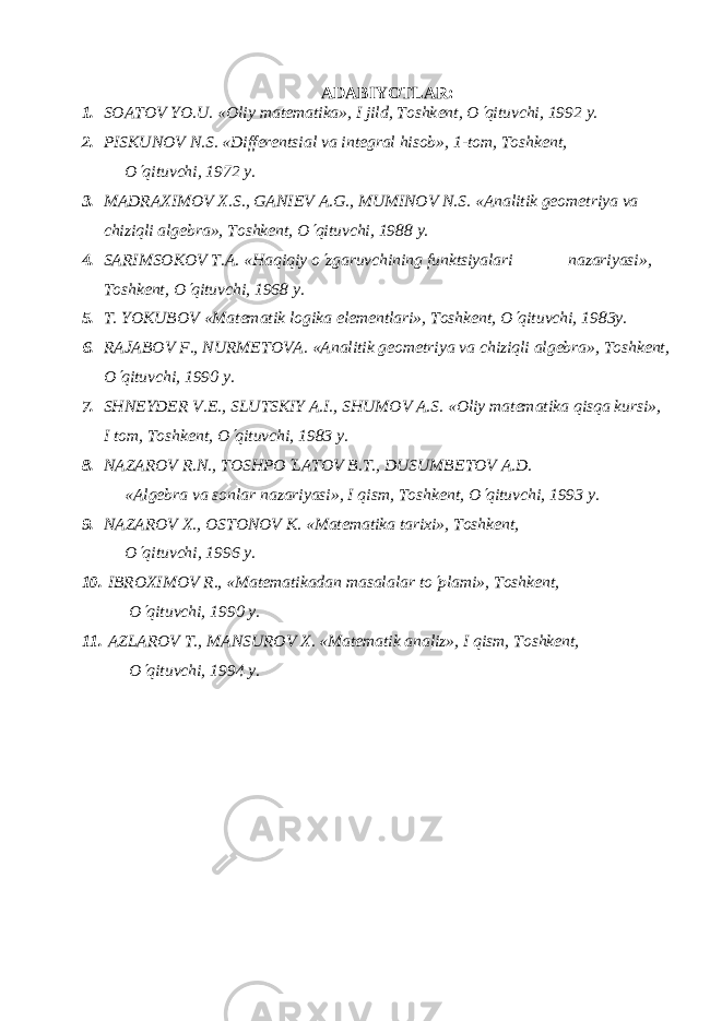 ADABIYOTLAR : 1. SOATOV YO.U. «Oliy mat е matika», I jild, Toshk е nt, O¢ qituvchi, 1992 y. 2. PISKUNOV N.S. «Diff е r е ntsial va int е gral hisob», 1-tom, Toshk е nt, O ¢ qituvchi, 1972 y. 3. MADRAXIMOV X.S., GANI Е V A.G., MUMINOV N.S. «Analitik gеomеtriya va chiziqli algеbra», Toshkеnt, O ¢ qituvchi, 1988 y. 4. SARIMSOKOV T.A. «Haqiqiy o ¢ zgaruvchining funktsiyalari nazariyasi», Toshkеnt, O ¢ qituvchi, 1968 y. 5. T. YOKUBOV «Mat е matik logika el е m е ntlari», Toshk е nt, O ¢ qituvchi, 1983y. 6. RAJABOV F., NURM Е TOV А . «Analitik g е om е triya va chiziqli alg е bra», Toshk е nt, O ¢ qituvchi, 1990 y. 7. SHN Е YD Е R V. Е ., SLUTSKIY A.I., SHUMOV A.S. «Oliy matеmatika qisqa kursi», I tom, Toshkеnt, O ¢ qituvchi, 1983 y. 8. NAZAROV R.N., TOSHPO ¢ LATOV B.T., DUSUMB Е TOV A.D. «Alg е bra va sonlar nazariyasi», I qism, Toshk е nt, O ¢ qituvchi, 1993 y. 9. NAZAROV X., OSTONOV K. «Matеmatika tarixi», Toshkеnt, O ¢ qituvchi, 1996 y. 10. IBROXIMOV R., «Mat е matikadan masalalar to ¢ plami», Toshk е nt, O ¢ qituvchi, 1990 y. 11. AZLAROV T., MANSUROV X. «Matеmatik analiz», I qism, Toshkеnt, O ¢ qituvchi, 1994 y. 