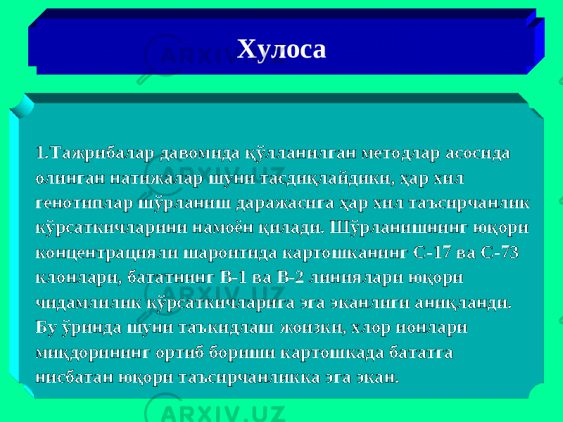 Хулоса 1.Тажрибалар давомида қўлланилган методлар асосида олинган натижалар шуни тасдиқлайдики, ҳар хил генотиплар шўрланиш даражасига ҳар хил таъсирчанлик кўрсаткичларини намоён қилади. Шўрланишнинг юқори концентрацияли шароитида картошканинг С-17 ва С-73 клонлари, бататнинг В-1 ва В-2 линиялари юқори чидамлилик кўрсаткичларига эга эканлиги аниқланди. Бу ўринда шуни таъкидлаш жоизки, хлор ионлари миқдорининг ортиб бориши картошкада бататга нисбатан юқори таъсирчанликка эга экан. 